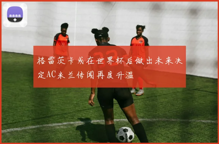 格雷茨卡或在世界杯后做出未来决定AC米兰传闻再度升温