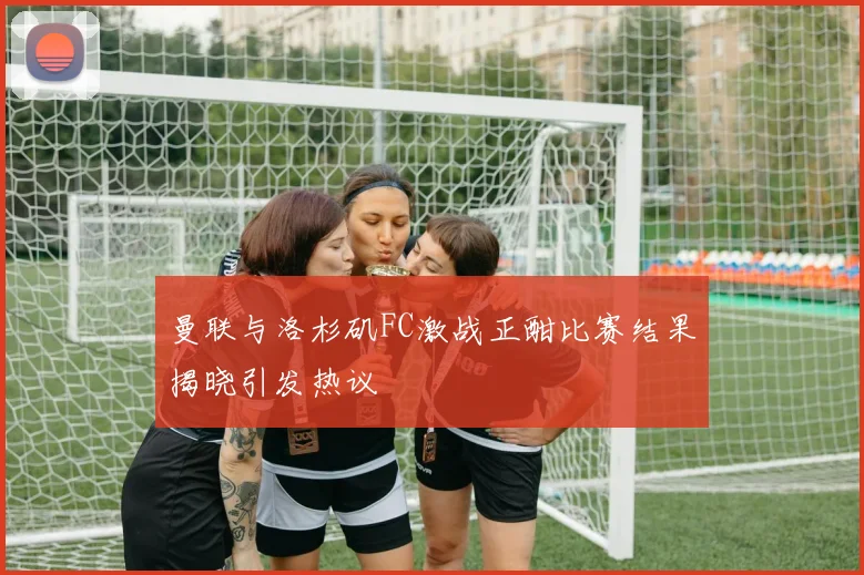 曼联与洛杉矶FC激战正酣比赛结果揭晓引发热议