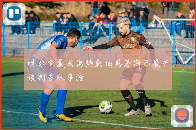 特尔今夏或离热刺伯恩茅斯已展开谈判多队争抢