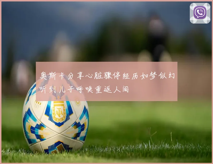 奥斯卡分享心脏骤停经历如梦似幻听到儿子呼唤重返人间