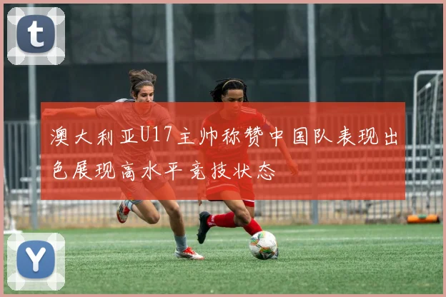 澳大利亚U17主帅称赞中国队表现出色展现高水平竞技状态